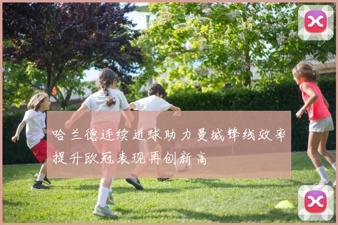 哈兰德连续进球助力曼城锋线效率提升欧冠表现再创新高