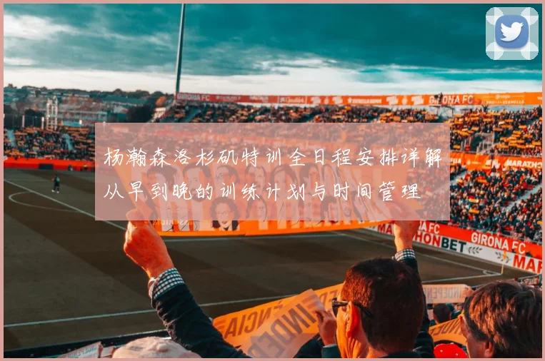 杨瀚森洛杉矶特训全日程安排详解从早到晚的训练计划与时间管理