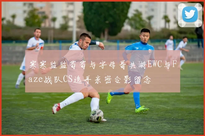 寒寒监监寄寄与字母哥共游EWC与Faze战队CS选手亲密合影留念