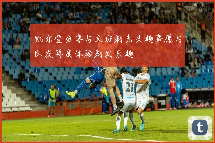 凯尔登分享与文班剃光头趣事愿与队友再度体验剃发乐趣