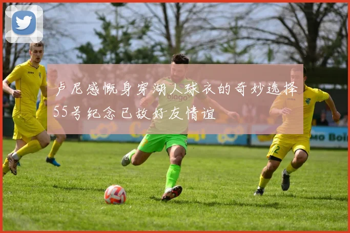 卢尼感慨身穿湖人球衣的奇妙选择55号纪念已故好友情谊