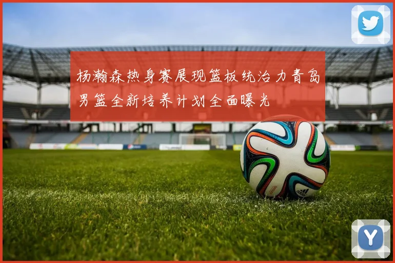 杨瀚森热身赛展现篮板统治力青岛男篮全新培养计划全面曝光