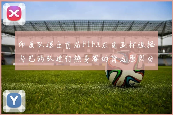 印度队退出首届FIFA东南亚杯选择与巴西队进行热身赛的背后原因分析