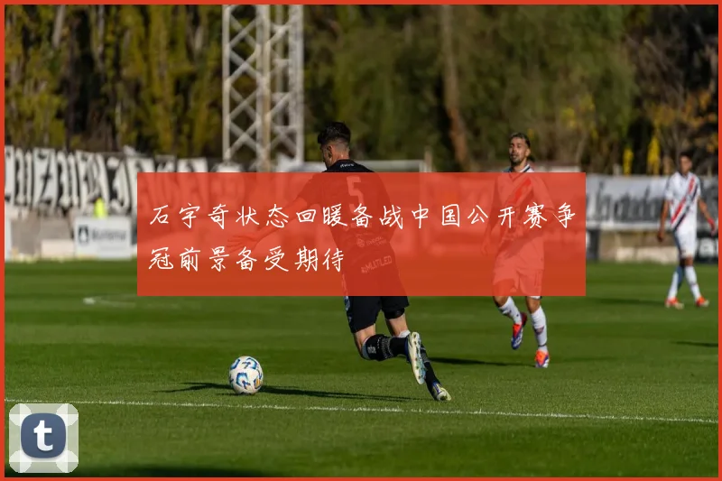 石宇奇状态回暖备战中国公开赛争冠前景备受期待