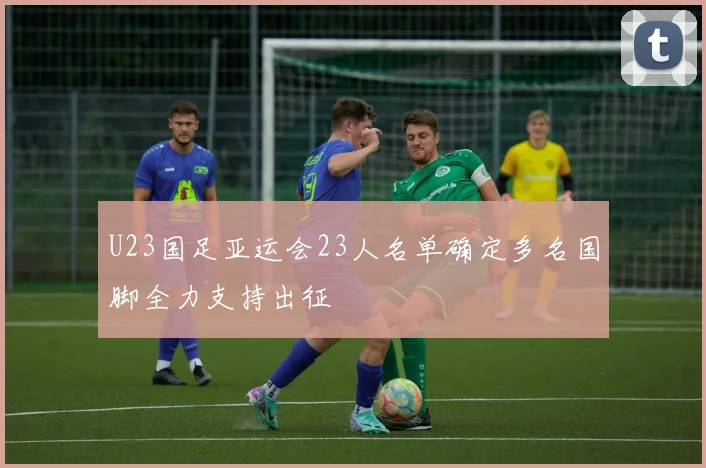 U23国足亚运会23人名单确定多名国脚全力支持出征