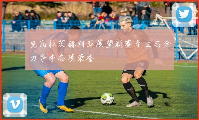 克瓦拉茨赫利亚展望新赛季立志全力争夺各项荣誉
